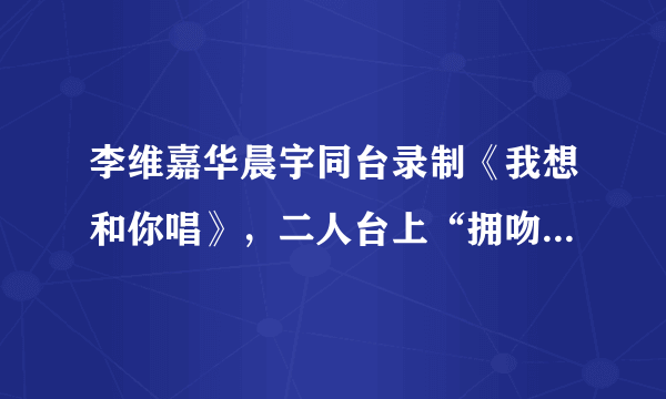 李维嘉华晨宇同台录制《我想和你唱》，二人台上“拥吻”羡煞旁人