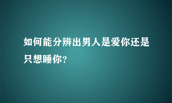 如何能分辨出男人是爱你还是只想睡你？