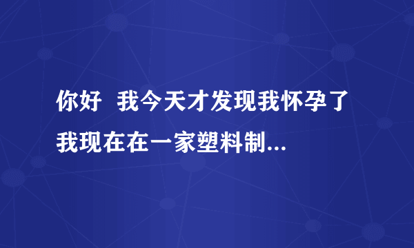 你好  我今天才发现我怀孕了  我现在在一家塑料制品上班  请问会对胎儿有影响吗 ？