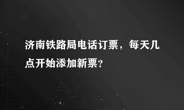 济南铁路局电话订票，每天几点开始添加新票？