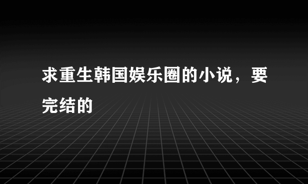 求重生韩国娱乐圈的小说，要完结的