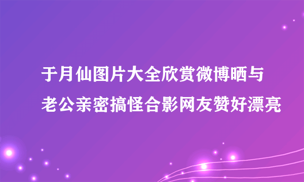 于月仙图片大全欣赏微博晒与老公亲密搞怪合影网友赞好漂亮