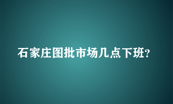 石家庄图批市场几点下班？