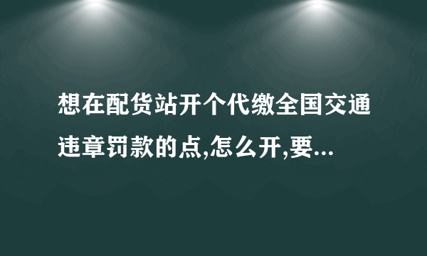 想在配货站开个代缴全国交通违章罚款的点,怎么开,要什么手续,还是需要加盟????