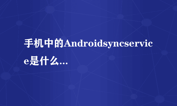 手机中的Androidsyncservice是什么意思？有什么作用?卸载了或删除了对手机有影响吗？