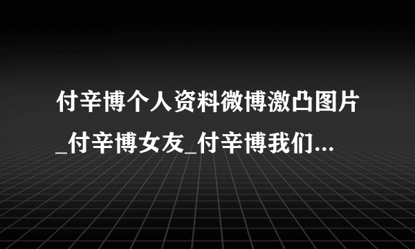 付辛博个人资料微博激凸图片_付辛博女友_付辛博我们结婚了_飞外网