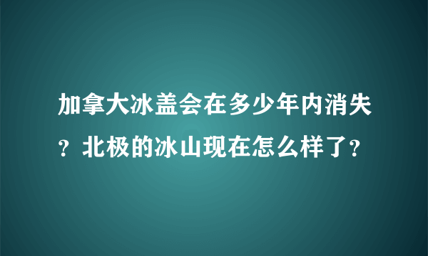 加拿大冰盖会在多少年内消失？北极的冰山现在怎么样了？