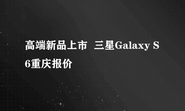 高端新品上市  三星Galaxy S6重庆报价