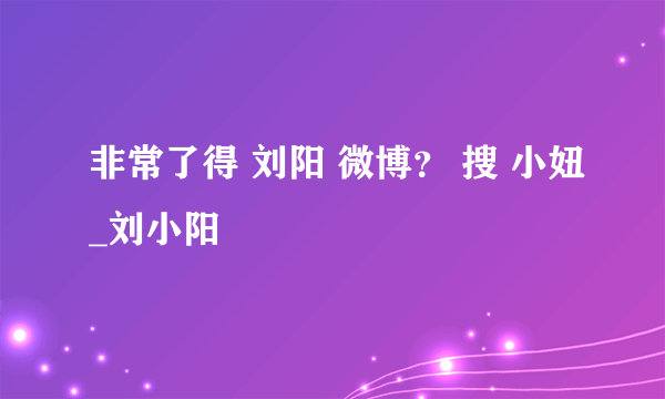 非常了得 刘阳 微博？ 搜 小妞_刘小阳