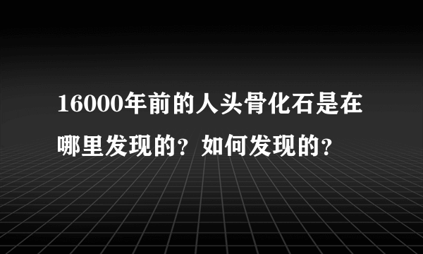 16000年前的人头骨化石是在哪里发现的？如何发现的？