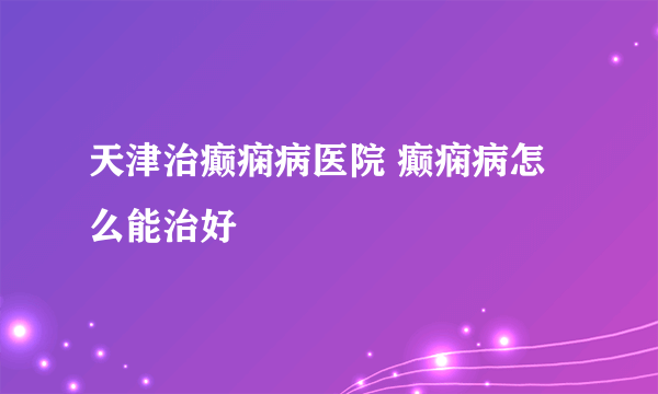 天津治癫痫病医院 癫痫病怎么能治好