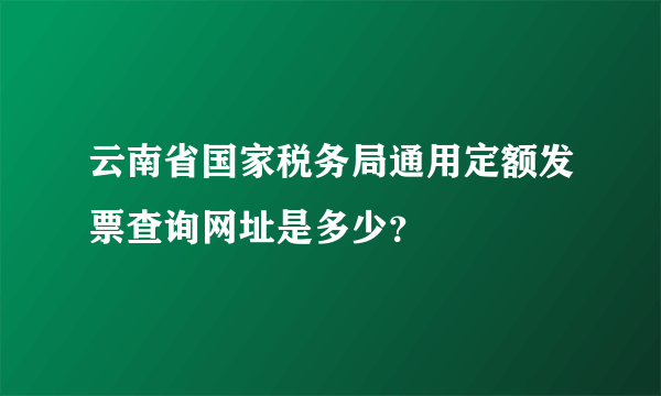 云南省国家税务局通用定额发票查询网址是多少？