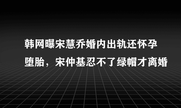 韩网曝宋慧乔婚内出轨还怀孕堕胎，宋仲基忍不了绿帽才离婚