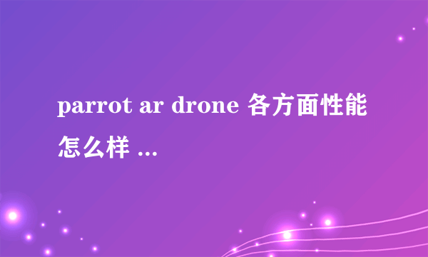 parrot ar drone 各方面性能怎么样 续航能力多久？2.0版本什么时候发布？ 有用过的简单说说 谢谢