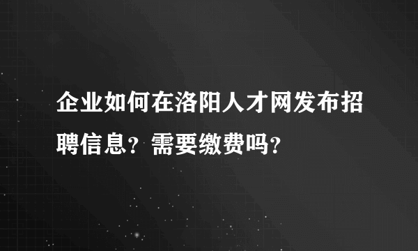 企业如何在洛阳人才网发布招聘信息？需要缴费吗？