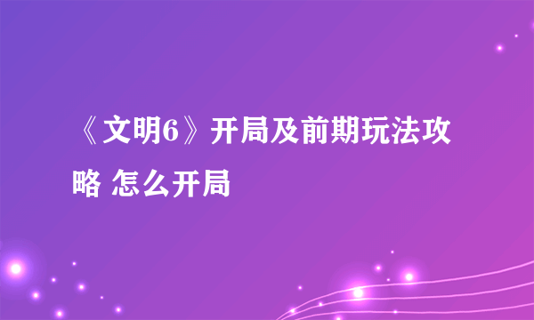 《文明6》开局及前期玩法攻略 怎么开局