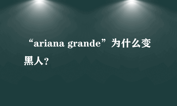 “ariana grande”为什么变黑人？