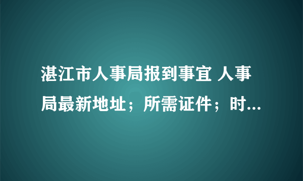 湛江市人事局报到事宜 人事局最新地址；所需证件；时间期限。越详细越好，真实有效，谢谢！