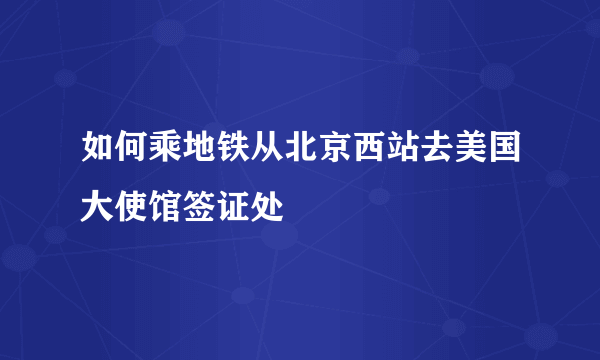 如何乘地铁从北京西站去美国大使馆签证处