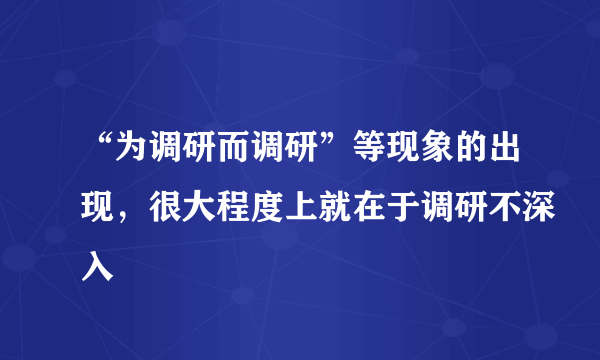 “为调研而调研”等现象的出现，很大程度上就在于调研不深入