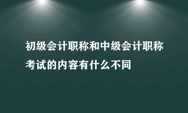 初级会计职称和中级会计职称考试的内容有什么不同