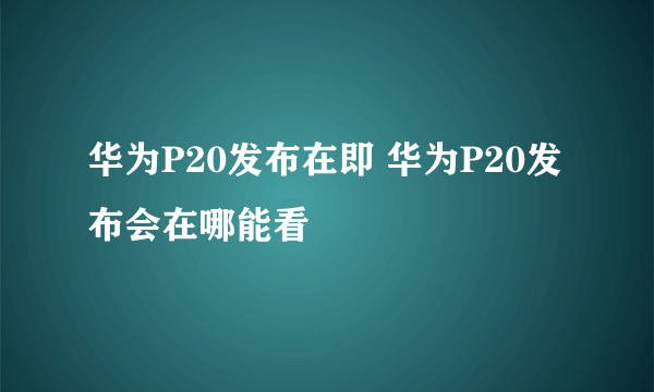 华为P20发布在即 华为P20发布会在哪能看