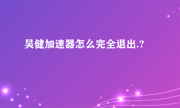 吴健加速器怎么完全退出.?