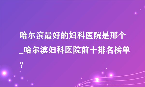 哈尔滨最好的妇科医院是那个_哈尔滨妇科医院前十排名榜单？