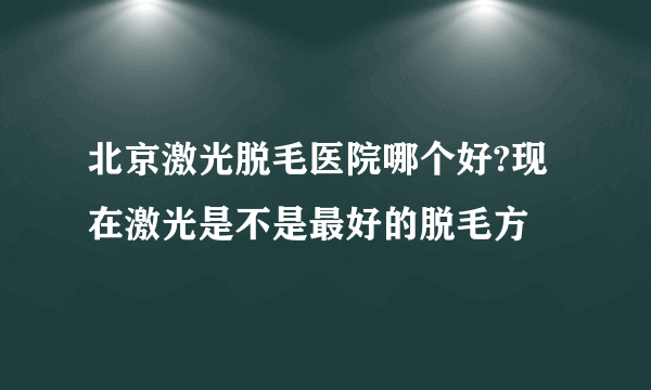 北京激光脱毛医院哪个好?现在激光是不是最好的脱毛方