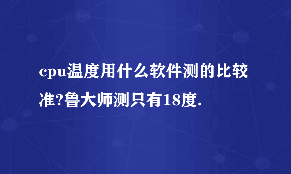 cpu温度用什么软件测的比较 准?鲁大师测只有18度.