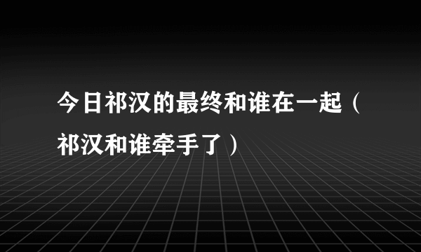 今日祁汉的最终和谁在一起（祁汉和谁牵手了）