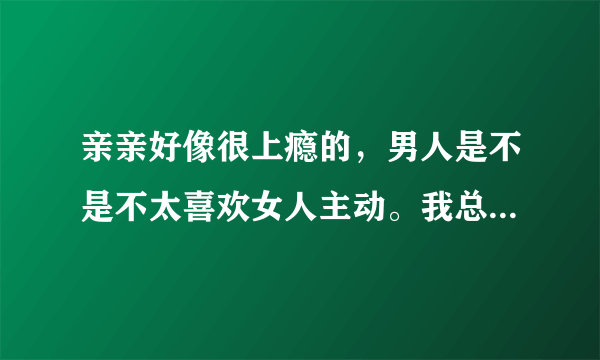 亲亲好像很上瘾的，男人是不是不太喜欢女人主动。我总是想亲他