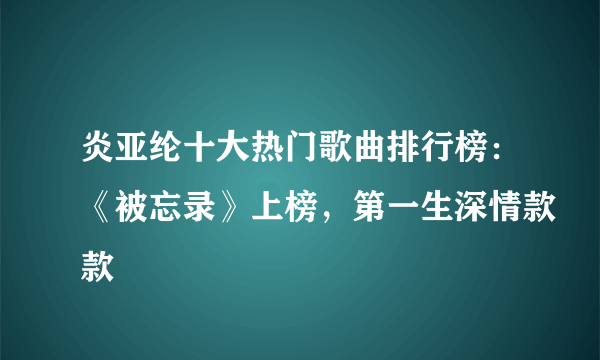 炎亚纶十大热门歌曲排行榜：《被忘录》上榜，第一生深情款款