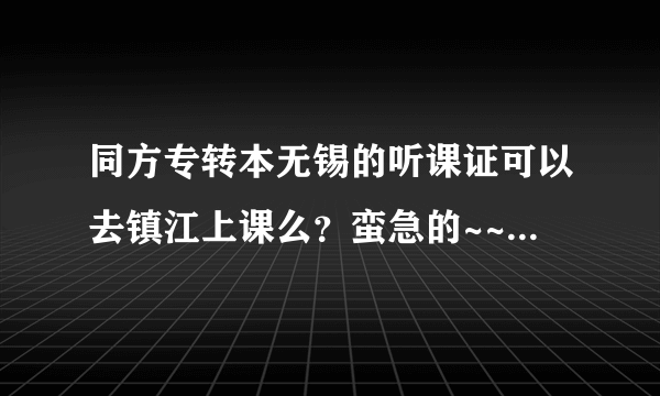 同方专转本无锡的听课证可以去镇江上课么？蛮急的~~~因为要搬家~~~