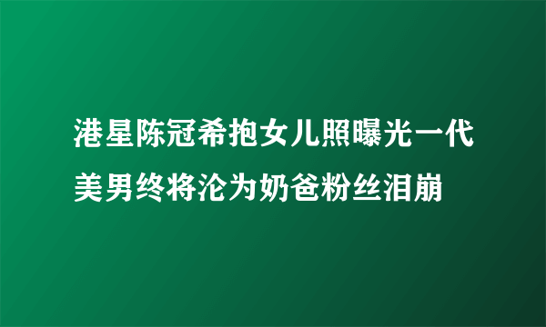 港星陈冠希抱女儿照曝光一代美男终将沦为奶爸粉丝泪崩