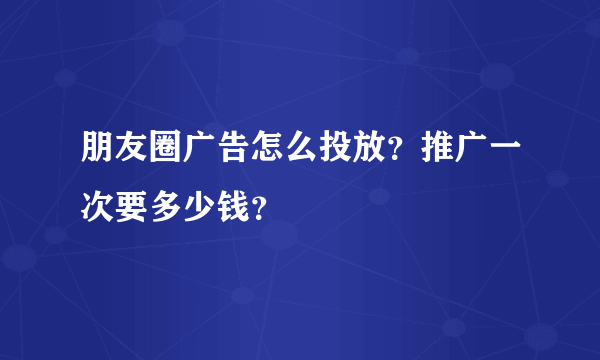 朋友圈广告怎么投放？推广一次要多少钱？