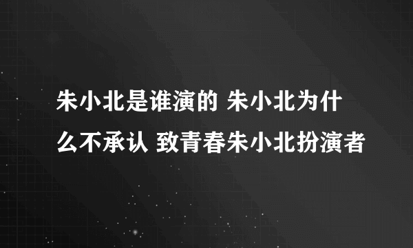 朱小北是谁演的 朱小北为什么不承认 致青春朱小北扮演者