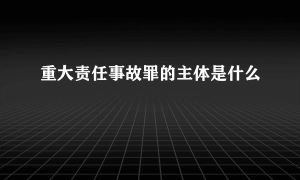 重大责任事故罪的主体是什么