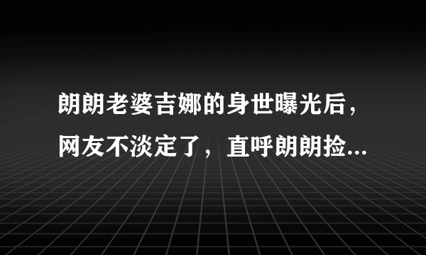 朗朗老婆吉娜的身世曝光后，网友不淡定了，直呼朗朗捡到宝了！