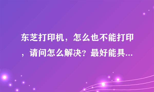 东芝打印机，怎么也不能打印，请问怎么解决？最好能具体点，先谢谢了。