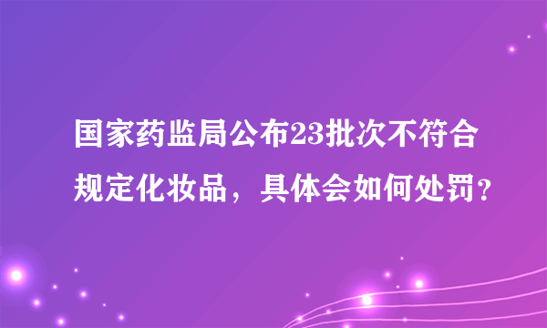 国家药监局公布23批次不符合规定化妆品，具体会如何处罚？