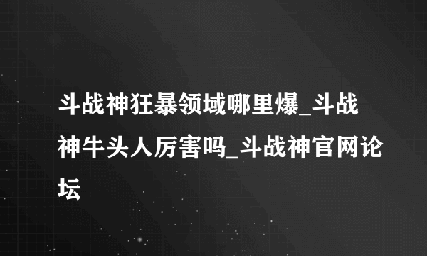 斗战神狂暴领域哪里爆_斗战神牛头人厉害吗_斗战神官网论坛