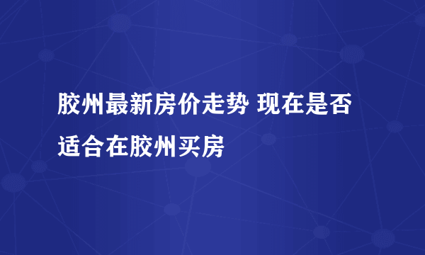 胶州最新房价走势 现在是否适合在胶州买房