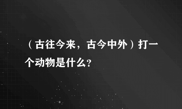 （古往今来，古今中外）打一个动物是什么？