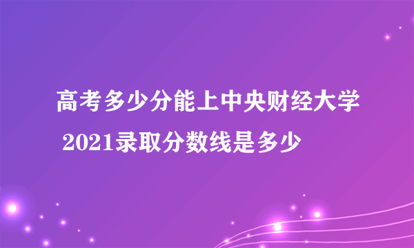 高考多少分能上中央财经大学 2021录取分数线是多少