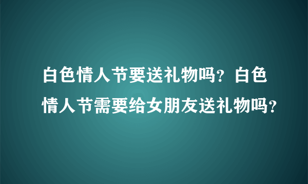 白色情人节要送礼物吗？白色情人节需要给女朋友送礼物吗？