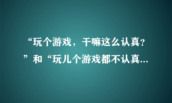 “玩个游戏，干嘛这么认真？”和“玩儿个游戏都不认真，还能对什么事认真？”这两句话如何评判？