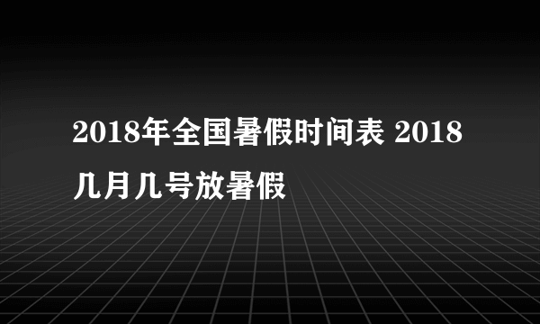 2018年全国暑假时间表 2018几月几号放暑假