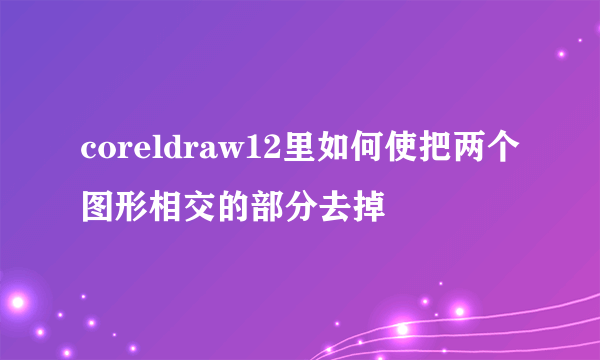 coreldraw12里如何使把两个图形相交的部分去掉