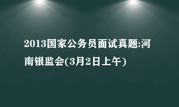 2013国家公务员面试真题:河南银监会(3月2日上午)